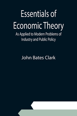 Essentials of Economic Theory; As Applied to Modern Problems of Industry and Public Policy - Bates Clark, John