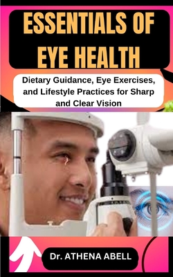 Essentials of Eye Health: Dietary Guidance, Eye Exercises, and Lifestyle Practices for Sharp and Clear Vision - Abell, Athena, Dr.