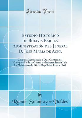 Estudio Historico de Bolivia Bajo La Administracion del Jeneral D. Jose Maria de Acha: Con Una Introduccion Que Contiene El Compendio de la Guerra de Independencia I de Los Gobiernos de Dicha Republica Hasta 1861 (Classic Reprint) - Valdes, Ramon Sotomayor