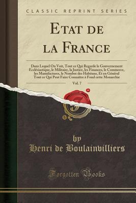 Etat de la France, Vol. 7: Dans Lequel on Voit, Tout Ce Qui Regarde Le Gouvernement Eccl?siastique, Le Militaire, La Justice, Les Finances, Le Commerce, Les Manufactures, Le Nombre Des Habitans, Et En G?n?ral Tout Ce Qui Peut Faire Conna?tre ? Fond C - Boulainvilliers, Henri De