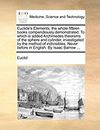 Euclide's Elements: The Whole Fifteen Books Compendiously Demonstrated. to Which Is Added Archimedes Theorems of the Sphere and Cylinder, Investigated by the Method of Indivisibles. Never Before in English. by Isaac Barrow