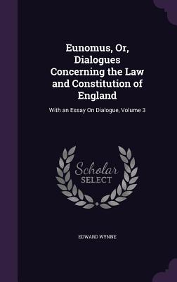 Eunomus, Or, Dialogues Concerning the Law and Constitution of England: With an Essay On Dialogue, Volume 3 - Wynne, Edward