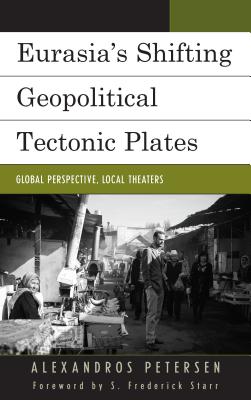 Eurasia's Shifting Geopolitical Tectonic Plates: Global Perspective, Local Theaters - Petersen, Alexandros, and Starr, S. Frederick (Foreword by)