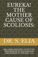 Eureka! the Mother Cause of Scoliosis: : And Home Exercises to Stop the Progression of Scoliosis and Even Reverse It! for Ages 1-22