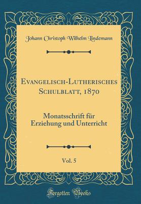 Evangelisch-Lutherisches Schulblatt, 1870, Vol. 5: Monatsschrift F?r Erziehung Und Unterricht (Classic Reprint) - Lindemann, Johann Christoph Wilhelm