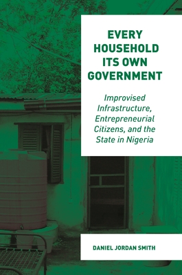 Every Household Its Own Government: Improvised Infrastructure, Entrepreneurial Citizens, and the State in Nigeria - Smith, Daniel Jordan