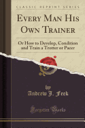 Every Man His Own Trainer: Or How to Develop, Condition and Train a Trotter or Pacer (Classic Reprint)