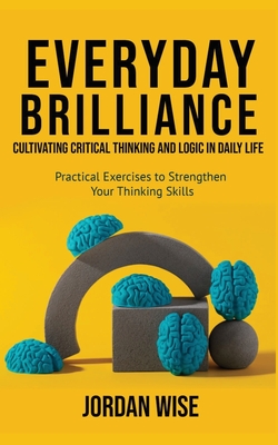 Everyday Brilliance: Cultivating Critical Thinking and Logic in Daily Life: Practical Exercises to Strengthen Your Thinking Skills - Wise, Jordan