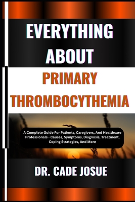 Everything about Primary Thrombocythemia: A Complete Guide For Patients, Caregivers, And Healthcare Professionals - Causes, Symptoms, Diagnosis, Treatment, Coping Strategies, And More - Josue, Cade, Dr.