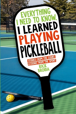 Everything I Need to Know, I Learned Playing Pickleball: Stories from the Court, Lessons from the Sport - Broida, Rick