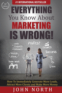 Everything You Know About Marketing Is Wrong!: How to Immediately Generate More Leads, Attract More Clients and Make More Money