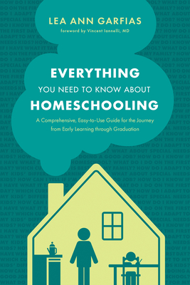 Everything You Need to Know about Homeschooling: A Comprehensive, Easy-To-Use Guide for the Journey from Early Learning Through Graduation - Garfias, Lea Ann, and Iannelli MD, Vincent (Foreword by)