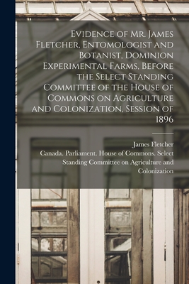 Evidence of Mr. James Fletcher, Entomologist and Botanist, Dominion Experimental Farms, Before the Select Standing Committee of the House of Commons on Agriculture and Colonization, Session of 1896 [microform] - Fletcher, James 1852-1908, and Canada Parliament House of Commons (Creator)