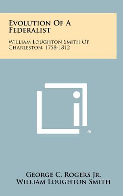 Evolution Of A Federalist: William Loughton Smith Of Charleston, 1758-1812 - Rogers, George C, Jr., and Smith, William Loughton