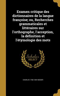 Examen Critique Des Dictionnaires de la Langue Fran?oise; Ou, Recherches Grammaticales Et Litt?raires Sur l'Orthographe, l'Acception, La D?finition Et l'?tymologie Des Mots - Nodier, Charles 1780-1844