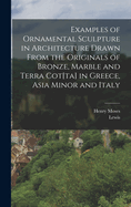 Examples of Ornamental Sculpture in Architecture Drawn From the Originals of Bronze, Marble and Terra Cot[ta] in Greece, Asia Minor and Italy