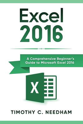Excel 2016: A Comprehensive Beginner's Guide to Microsoft Excel 2016 - Needham, Timothy C