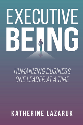 Executive Being: Humanizing Business One Leader at a Time - Lazaruk, Katherine