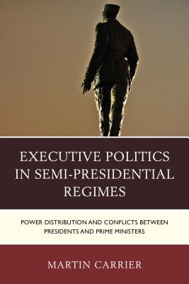 Executive Politics in Semi-Presidential Regimes: Power Distribution and Conflicts between Presidents and Prime Ministers - Carrier, Martin