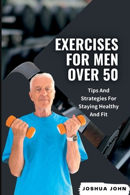 Exercises for Men Over 50: Tips And Strategies For Staying Healthy And Fit - John, Joshua