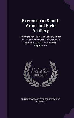 Exercises in Small-Arms and Field Artillery: Arranged for the Naval Service, Under an Order of the Bureau of Ordnance and Hydrography of the Navy Department - United States Navy Dept Bureau of Ordn (Creator)