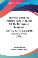 Exercises Upon The Different Parts Of Speech Of The Portuguese Language: Referring To The Rules Of Mr. Vieyra's Grammar (1824)