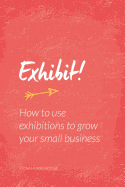 Exhibit!: How to Use Exhibitions to Grow Your Small Business