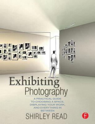 Exhibiting Photography: A Practical Guide to Choosing a Space, Displaying Your Work, and Everything in Between - Read, Shirley