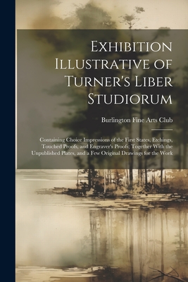 Exhibition Illustrative of Turner's Liber Studiorum: Containing Choice Impressions of the First States, Etchings, Touched Proofs, and Engraver's Proofs; Together With the Unpublished Plates, and a Few Original Drawings for the Work - Burlington Fine Arts Club (Creator)