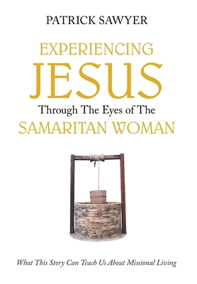 Experiencing Jesus Through The Eyes of The Samaritan Woman: What This Story Can Teach Us About Missional Living - Sawyer, Patrick