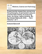 Experimental researches concerning the philosophy of permanent colours; and the best means of producing them, by dying, callico printing, &c. By Edward Bancroft, M.D. ... Vol.I. Volume 1 of 1