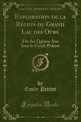 Exploration de La Region Du Grand Lac Des Ours: Fin Des Quinze ANS Sous Le Cercle Polaire (Classic Reprint) - Petitot, Emile