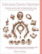 Exploring Shapes Creatively Through Pure Form Modeling: A Sourcebook of Sculptural Ideas for Grades 1-12
