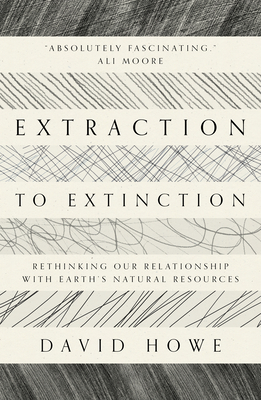 Extraction to Extinction: Rethinking our Relationship with Earth's Natural Resources - Howe, David