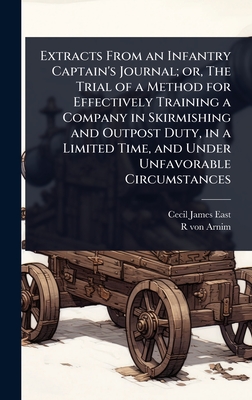 Extracts From an Infantry Captain's Journal; or, The Trial of a Method for Effectively Training a Company in Skirmishing and Outpost Duty, in a Limited Time, and Under Unfavorable Circumstances - East, Cecil James, and Arnim, R Von