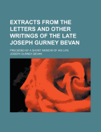 Extracts from the Letters and Other Writings of the Late Joseph Gurney Bevan; Preceded by a Short Memoir of His Life