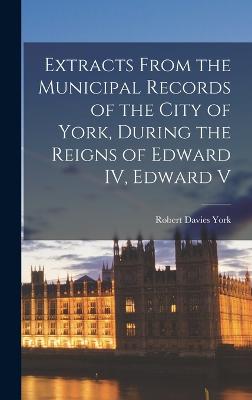 Extracts From the Municipal Records of the City of York, During the Reigns of Edward IV, Edward V - (England), Robert Davies York