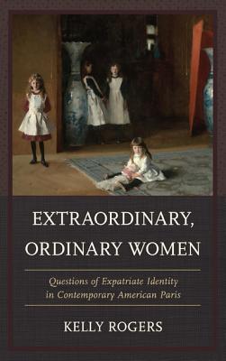 Extraordinary, Ordinary Women: Questions of Expatriate Identity in Contemporary American Paris - Rogers, Kelly