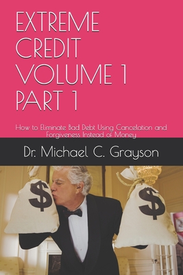 Extreme Credit Volume 1 Part 1: How to Eliminate Bad Debt Using Cancelation and Forgiveness Instead of Money - Grayson, Michael C