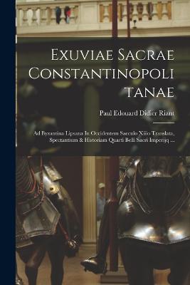 Exuviae Sacrae Constantinopolitanae: Ad Byzantina Lipsana In Occidentem Saeculo Xiiio Translata, Spectantium & Historiam Quarti Belli Sacri Imperijq ... - Paul Edouard Didier Riant (Comte) (Creator)