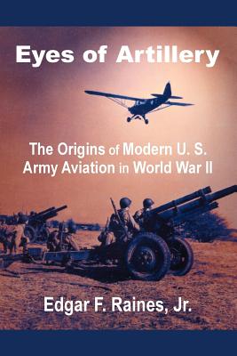 Eyes of Artillery: The Origins of Modern U. S. Army Aviation in World War II - Raines, Edgar F, Jr.