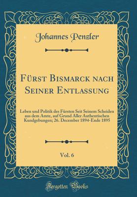 Frst Bismarck nach Seiner Entlassung, Vol. 6: Leben und Politik des Frsten Seit Seinem Scheiden aus dem Amte, auf Grund Aller Authentischen Kundgebungen; 26. December 1894-Ende 1895 (Classic Reprint) - Penzler, Johannes