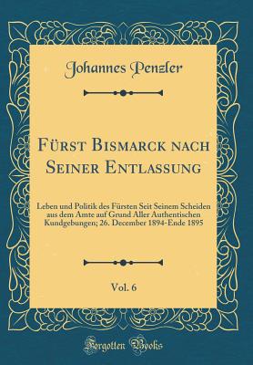 Frst Bismarck nach Seiner Entlassung, Vol. 6: Leben und Politik des Frsten Seit Seinem Scheiden aus dem Amte auf Grund Aller Authentischen Kundgebungen; 26. December 1894-Ende 1895 (Classic Reprint) - Penzler, Johannes