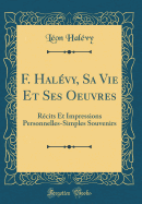 F. Halevy, Sa Vie Et Ses Oeuvres: Recits Et Impressions Personnelles-Simples Souvenirs (Classic Reprint)