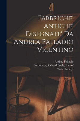 Fabbriche' Antiche' Disegnate' Da Andrea Palladio Vicentino - Palladio, Andrea 1508-1580, and Burlington, Richard Boyle Earl of (Creator), and Fourdrinier, Paul 1698-1758