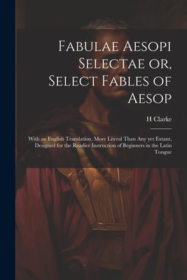 Fabulae Aesopi Selectae or, Select Fables of Aesop: With an English Translation, More Literal Than any yet Extant, Designed for the Readier Instruction of Beginners in the Latin Tongue - Clarke, H
