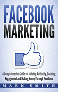 Facebook Marketing: A Comprehensive Guide for Building Authority, Creating Engagement and Making Money Through Facebook