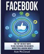 Facebook: The Top 100 Best Ways to Use Facebook for Business, Marketing, & Making Money