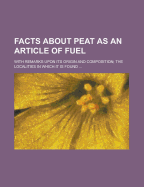 Facts about Peat as an Article of Fuel: With Remarks Upon Its Origin and Composition; The Various Products Obtained from It by Distillation; The Use of Peat in the Manufacture of Gun-Powder and Paper, and for Pavements, Roofing Tiles, and Various Articles