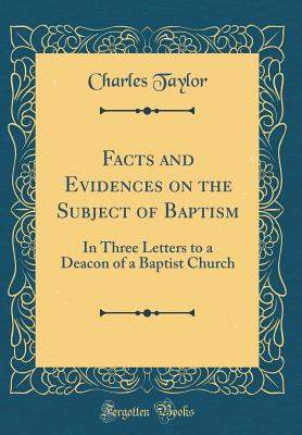 Facts and Evidences on the Subject of Baptism: In Three Letters to a Deacon of a Baptist Church (Classic Reprint) - Taylor, Charles